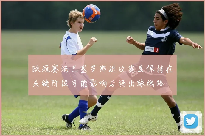 欧冠赛场巴塞罗那进攻宽度保持在关键阶段可能影响后场出球线路