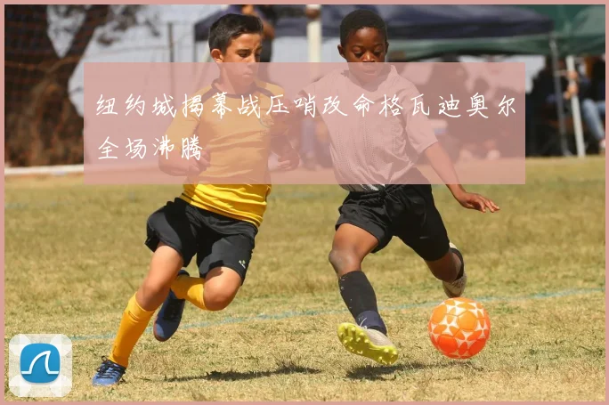 纽约城揭幕战压哨改命格瓦迪奥尔全场沸腾