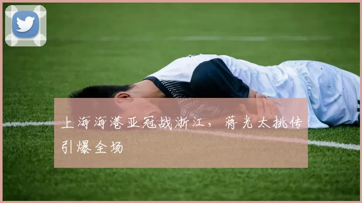 上海海港亚冠战浙江，蒋光太挑传引爆全场