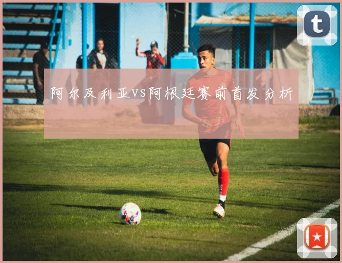 阿尔及利亚vs阿根廷赛前首发分析
