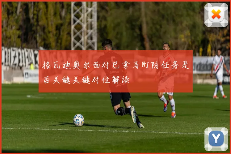 格瓦迪奥尔面对巴拿马盯防任务是否关键关键对位解读