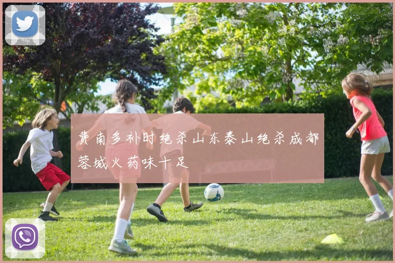 费南多补时绝杀山东泰山绝杀成都蓉城火药味十足