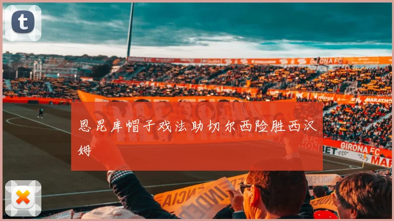 恩昆库帽子戏法助切尔西险胜西汉姆