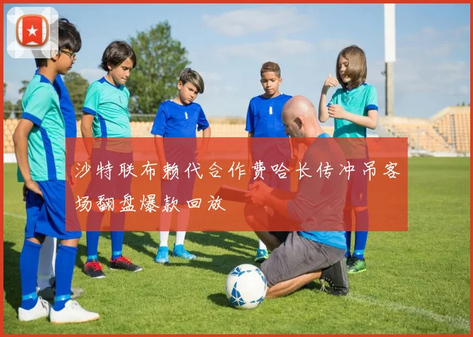 沙特联布赖代合作费哈长传冲吊客场翻盘爆款回放