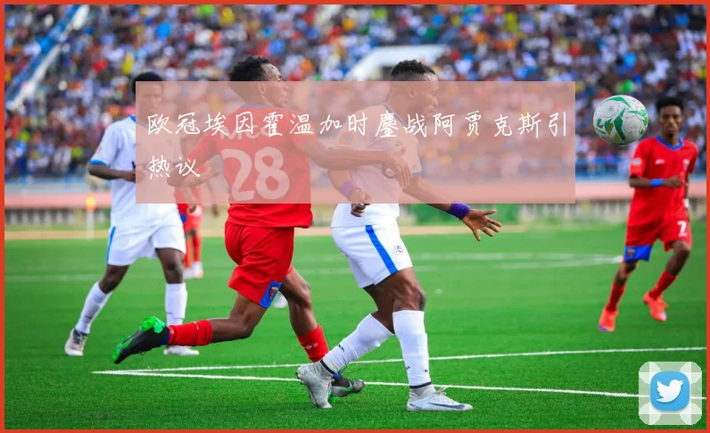 欧冠埃因霍温加时鏖战阿贾克斯引热议