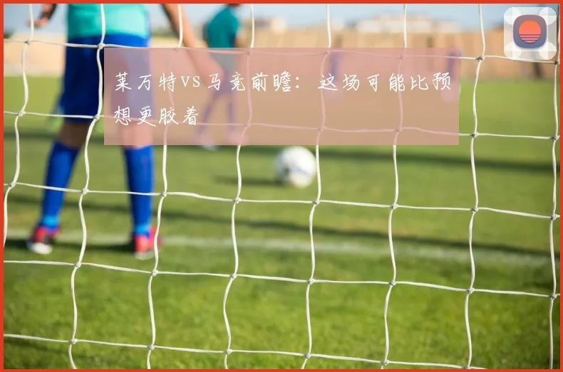 莱万特vs马竞前瞻：这场可能比预想更胶着