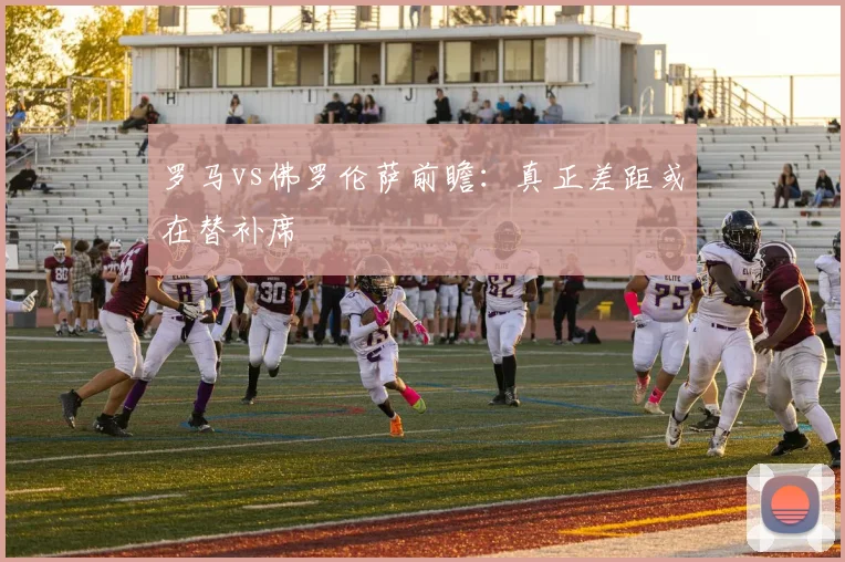 罗马vs佛罗伦萨前瞻：真正差距或在替补席